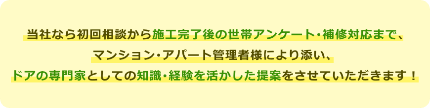 当社なら初回相談から施工完了後の世帯アンケート･補修対応まで､ マンション･アパート管理者様により添い、 ドアの専門家としての知識･経験を活かした提案をさせていただきます！